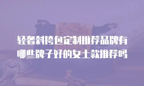 轻奢斜挎包定制推荐品牌有哪些牌子好的女士款推荐吗