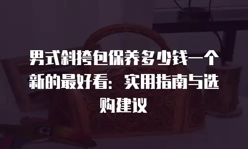 男式斜挎包保养多少钱一个新的最好看：实用指南与选购建议
