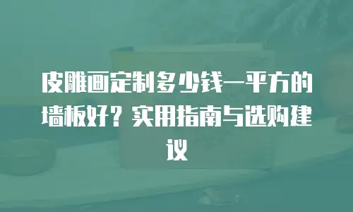 皮雕画定制多少钱一平方的墙板好？实用指南与选购建议