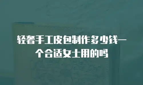 轻奢手工皮包制作多少钱一个合适女士用的吗