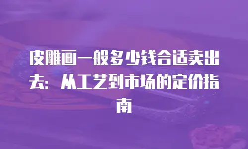 皮雕画一般多少钱合适卖出去：从工艺到市场的定价指南