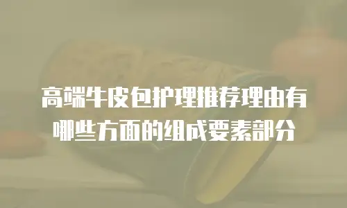 高端牛皮包护理推荐理由有哪些方面的组成要素部分