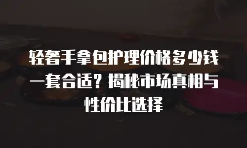轻奢手拿包护理价格多少钱一套合适？揭秘市场真相与性价比选择
