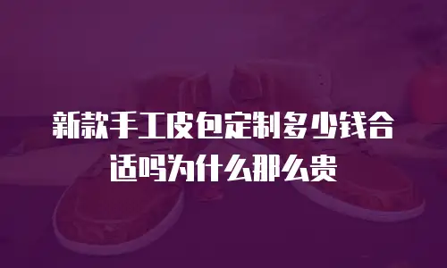 新款手工皮包定制多少钱合适吗为什么那么贵