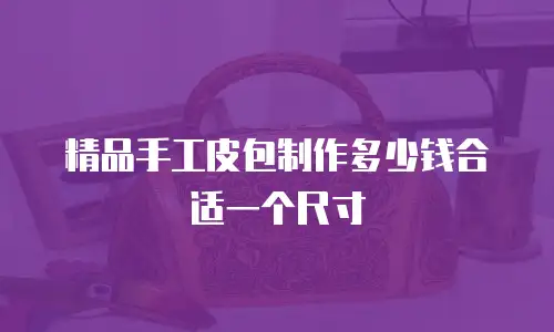 精品手工皮包制作多少钱合适一个尺寸