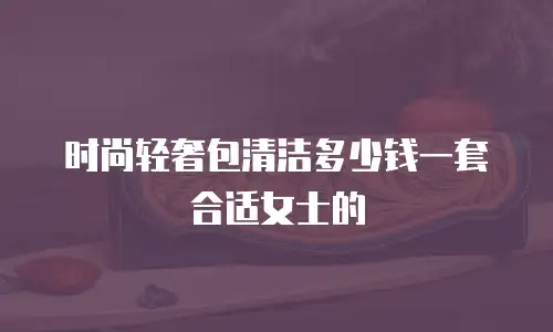 时尚轻奢包清洁多少钱一套合适女士的