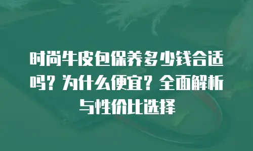 时尚牛皮包保养多少钱合适吗？为什么便宜？全面解析与性价比选择