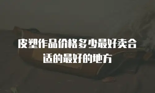 皮塑作品价格多少最好卖合适的最好的地方