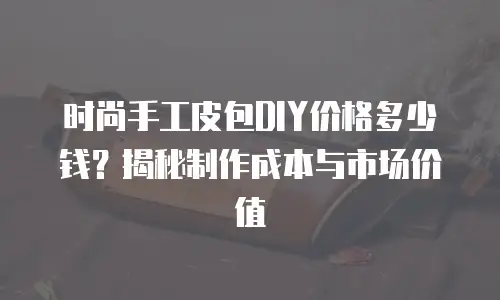 时尚手工皮包DIY价格多少钱？揭秘制作成本与市场价值