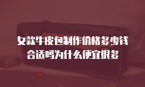 女款牛皮包制作价格多少钱合适吗为什么便宜很多