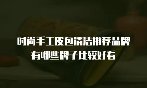 时尚手工皮包清洁推荐品牌有哪些牌子比较好看