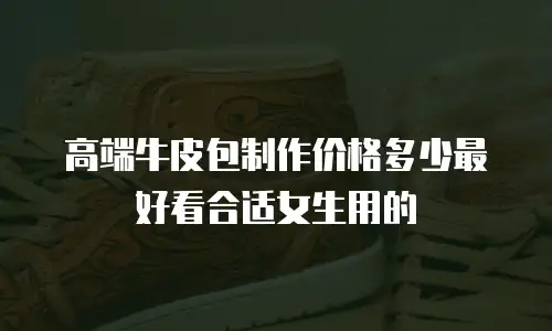 高端牛皮包制作价格多少最好看合适女生用的