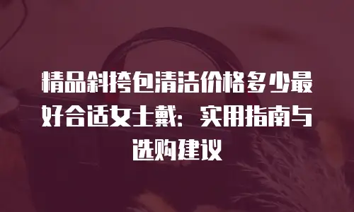 精品斜挎包清洁价格多少最好合适女士戴：实用指南与选购建议