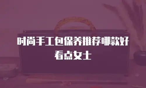 时尚手工包保养推荐哪款好看点女士