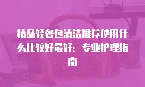 精品轻奢包清洁推荐使用什么比较好最好：专业护理指南