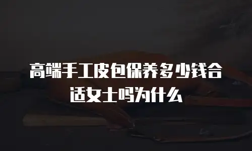 高端手工皮包保养多少钱合适女士吗为什么