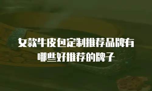 女款牛皮包定制推荐品牌有哪些好推荐的牌子