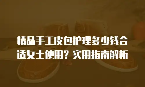 精品手工皮包护理多少钱合适女士使用？实用指南解析