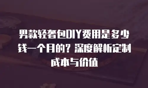 男款轻奢包DIY费用是多少钱一个月的？深度解析定制成本与价值