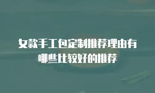 女款手工包定制推荐理由有哪些比较好的推荐