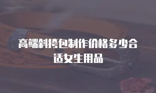 高端斜挎包制作价格多少合适女生用品