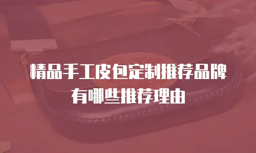 精品手工皮包定制推荐品牌有哪些推荐理由