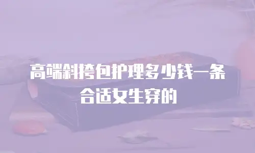 高端斜挎包护理多少钱一条合适女生穿的
