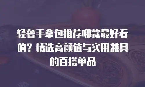 轻奢手拿包推荐哪款最好看的？精选高颜值与实用兼具的百搭单品