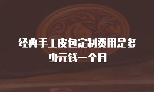 经典手工皮包定制费用是多少元钱一个月