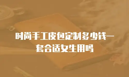 时尚手工皮包定制多少钱一套合适女生用吗