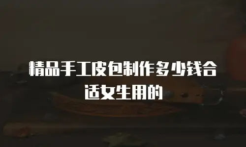 精品手工皮包制作多少钱合适女生用的