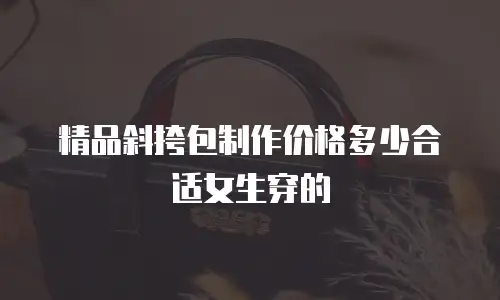 精品斜挎包制作价格多少合适女生穿的