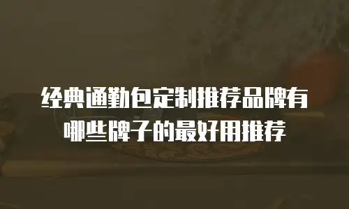 经典通勤包定制推荐品牌有哪些牌子的最好用推荐
