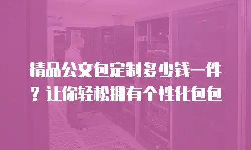 精品公文包定制多少钱一件？让你轻松拥有个性化包包