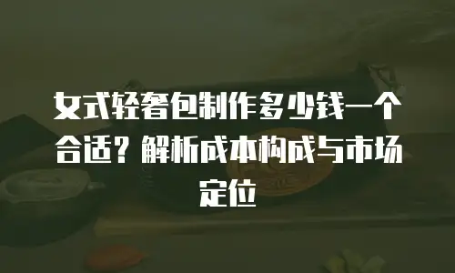 女式轻奢包制作多少钱一个合适？解析成本构成与市场定位