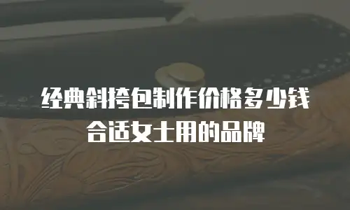 经典斜挎包制作价格多少钱合适女士用的品牌