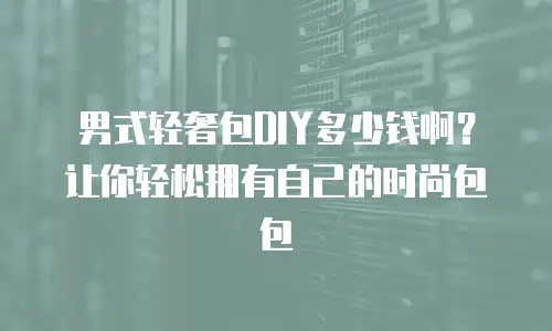男式轻奢包DIY多少钱啊？让你轻松拥有自己的时尚包包