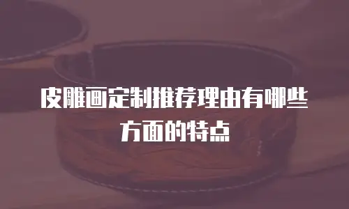 皮雕画定制推荐理由有哪些方面的特点