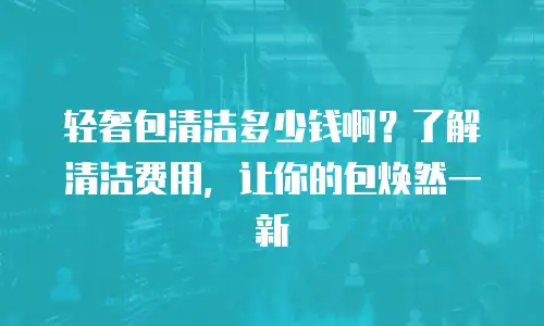 轻奢包清洁多少钱啊？了解清洁费用，让你的包焕然一新