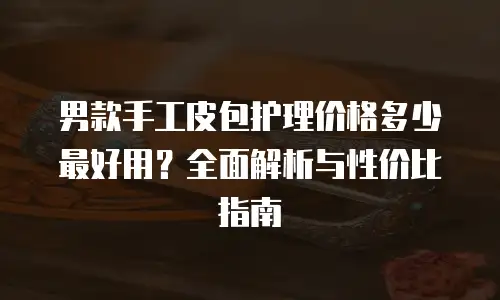 男款手工皮包护理价格多少最好用？全面解析与性价比指南