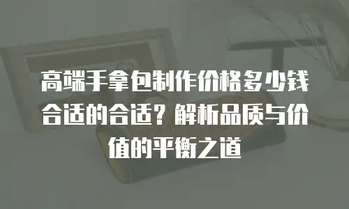 高端手拿包制作价格多少钱合适的合适？解析品质与价值的平衡之道