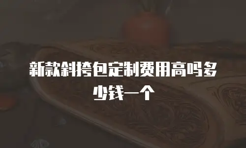 新款斜挎包定制费用高吗多少钱一个
