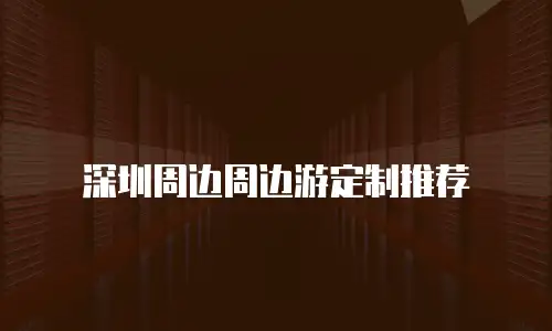 深圳周边周边游定制推荐