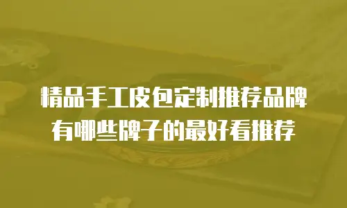 精品手工皮包定制推荐品牌有哪些牌子的最好看推荐