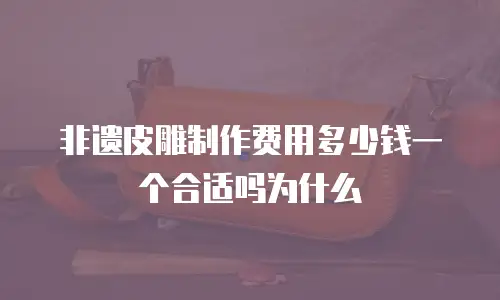 非遗皮雕制作费用多少钱一个合适吗为什么