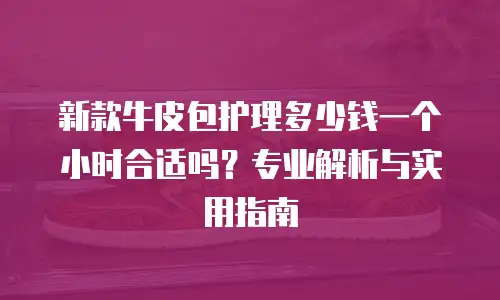 新款牛皮包护理多少钱一个小时合适吗？专业解析与实用指南