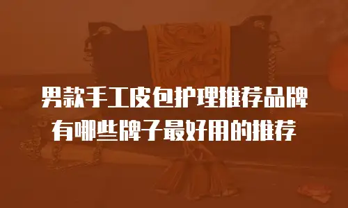 男款手工皮包护理推荐品牌有哪些牌子最好用的推荐
