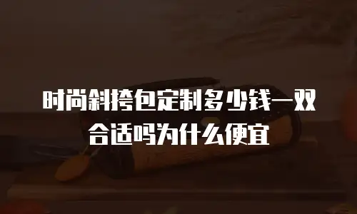时尚斜挎包定制多少钱一双合适吗为什么便宜