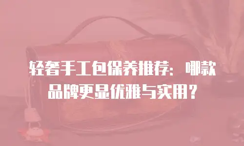 轻奢手工包保养推荐：哪款品牌更显优雅与实用？