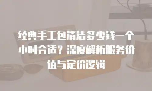 经典手工包清洁多少钱一个小时合适？深度解析服务价值与定价逻辑